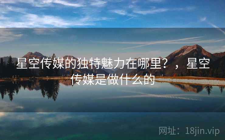 星空传媒的独特魅力在哪里？，星空传媒是做什么的  第2张