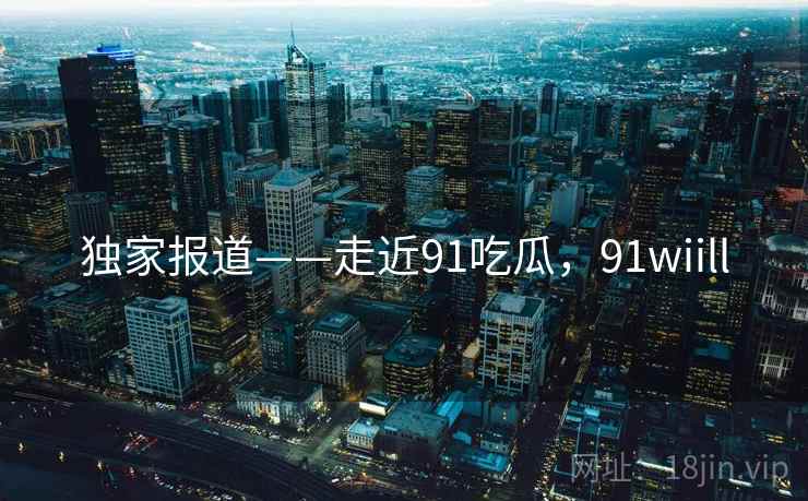 独家报道——走近91吃瓜，91wiill  第1张