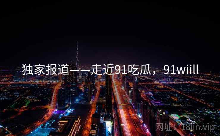 独家报道——走近91吃瓜，91wiill  第2张