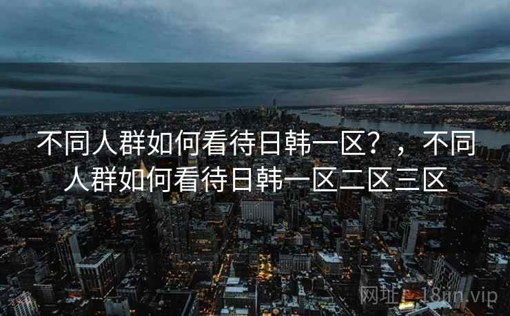 不同人群如何看待日韩一区？，不同人群如何看待日韩一区二区三区  第2张