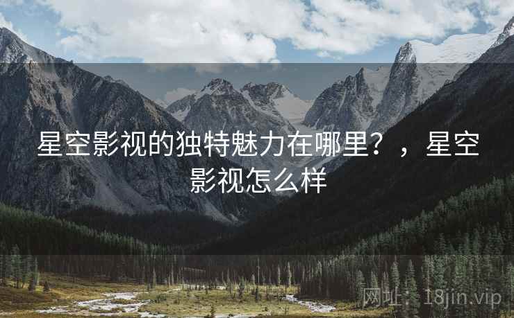 星空影视的独特魅力在哪里？，星空影视怎么样