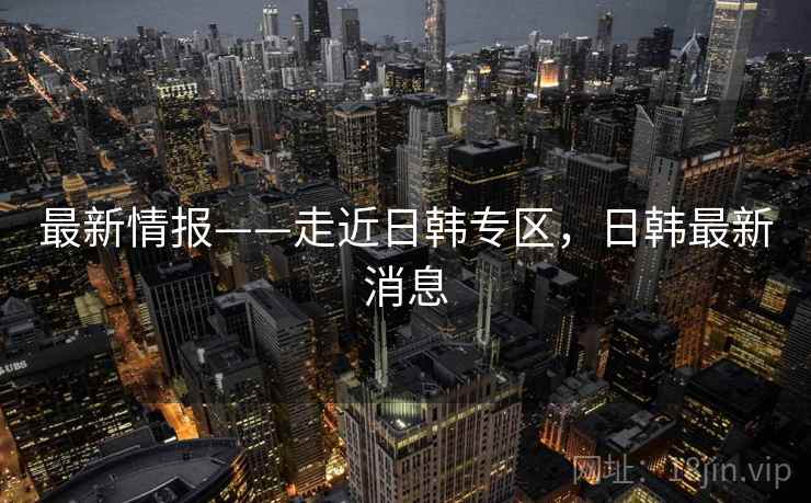 最新情报——走近日韩专区，日韩最新消息  第2张