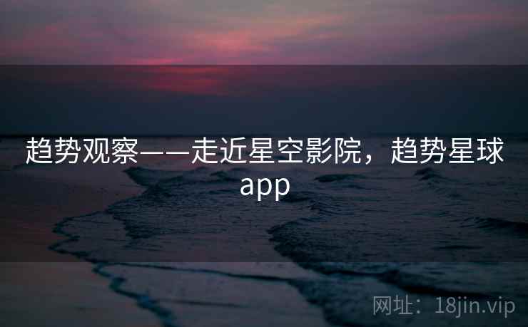 趋势观察——走近星空影院，趋势星球app  第1张