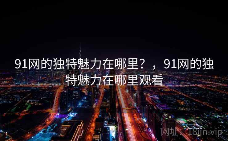 91网的独特魅力在哪里?,91网的独特魅力在哪里观看 第1张 91网的独特魅力在哪里?,91网的独特魅力在哪里观看 第1张