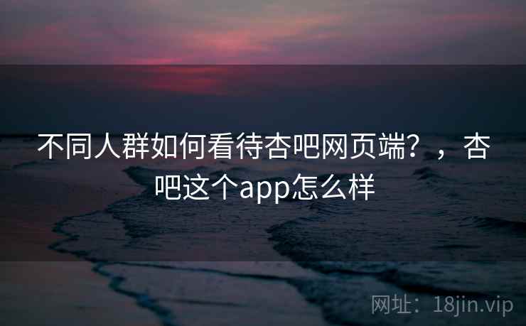 不同人群如何看待杏吧网页端？，杏吧这个app怎么样  第2张