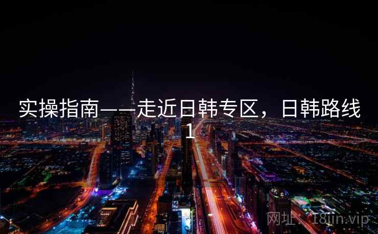 实操指南——走近日韩专区，日韩路线1  第1张